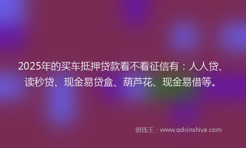 2025年的买车抵押贷款看不看征信有：人人贷、读秒贷、现金易贷盒、葫芦花、现金易借等。