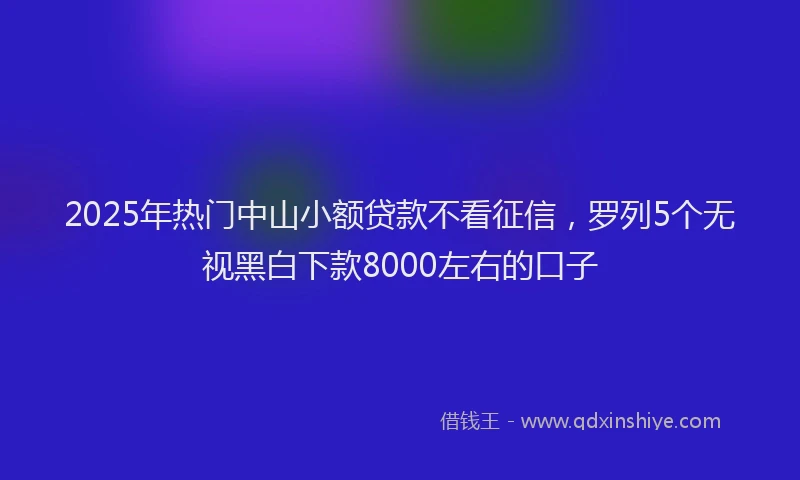 2025年热门中山小额贷款不看征信，罗列5个无视黑白下款8000左右的口子