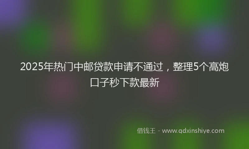 2025年热门中邮贷款申请不通过，整理5个高炮口子秒下款最新