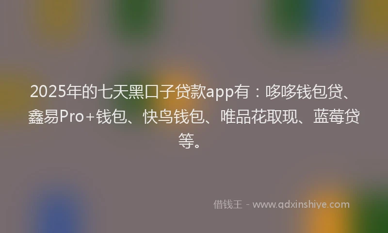 2025年的七天黑口子贷款app有：哆哆钱包贷、鑫易Pro+钱包、快鸟钱包、唯品花取现、蓝莓贷等。