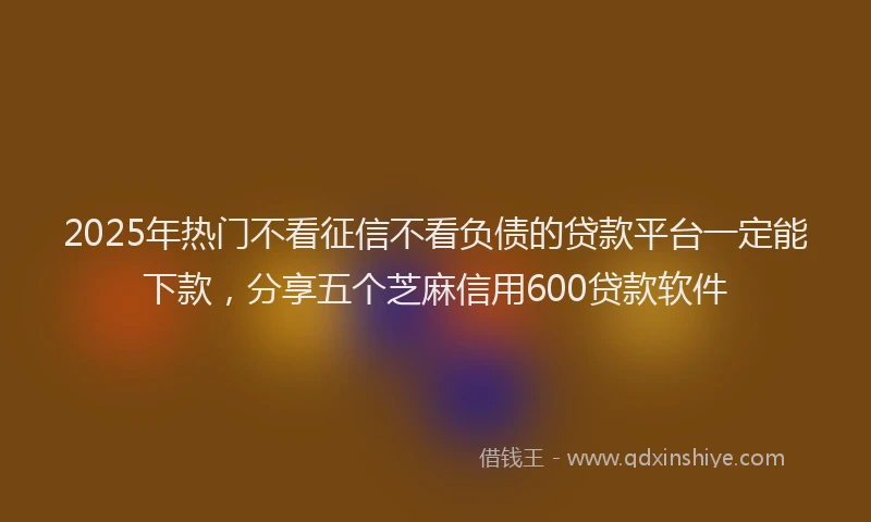 2025年热门不看征信不看负债的贷款平台一定能下款，分享五个芝麻信用600贷款软件