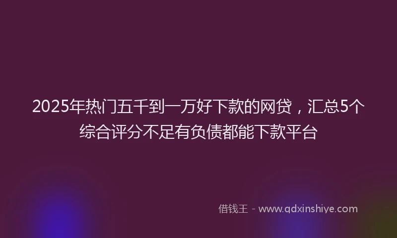 2025年热门五千到一万好下款的网贷，汇总5个综合评分不足有负债都能下款平台