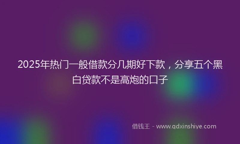 2025年热门一般借款分几期好下款，分享五个黑白贷款不是高炮的口子