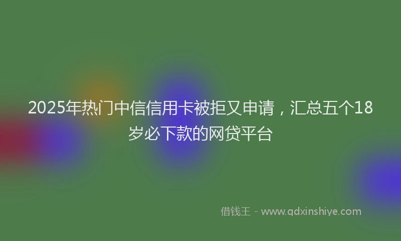 2025年热门中信信用卡被拒又申请，汇总五个18岁必下款的网贷平台