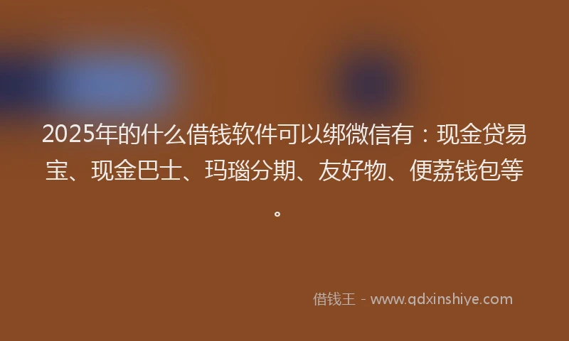2025年的什么借钱软件可以绑微信有：现金贷易宝、现金巴士、玛瑙分期、友好物、便荔钱包等。