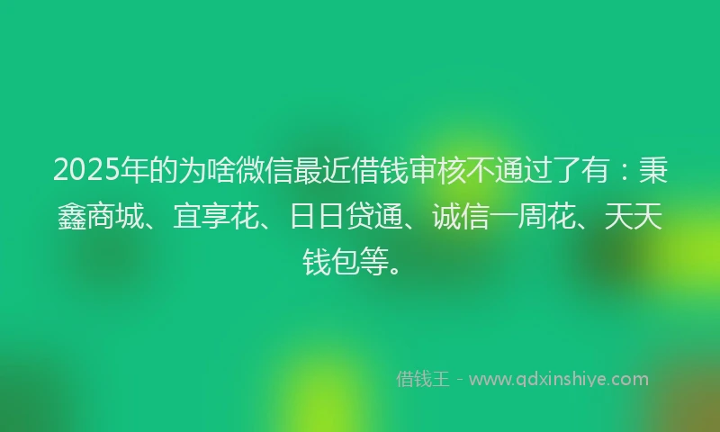 2025年的为啥微信最近借钱审核不通过了有：秉鑫商城、宜享花、日日贷通、诚信一周花、天天钱包等。