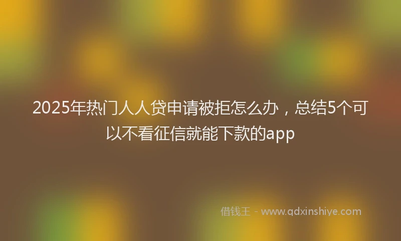 2025年热门人人贷申请被拒怎么办，总结5个可以不看征信就能下款的app