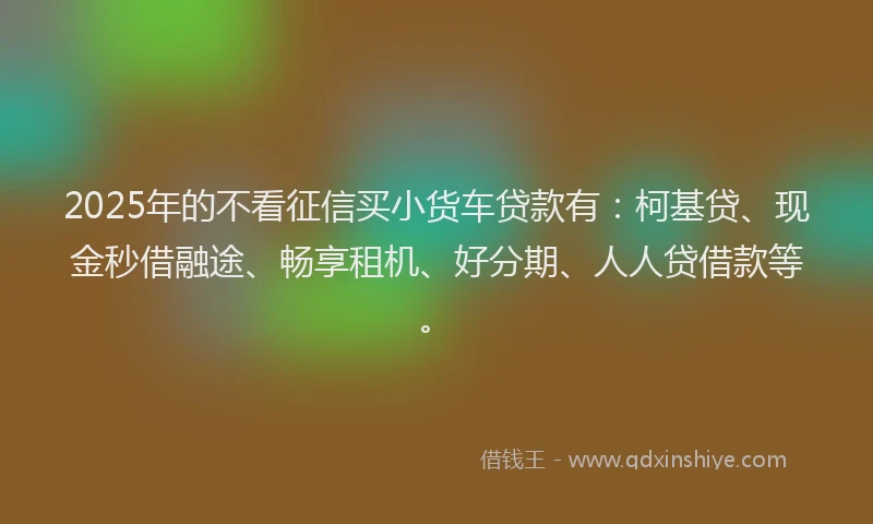 2025年的不看征信买小货车贷款有：柯基贷、现金秒借融途、畅享租机、好分期、人人贷借款等。