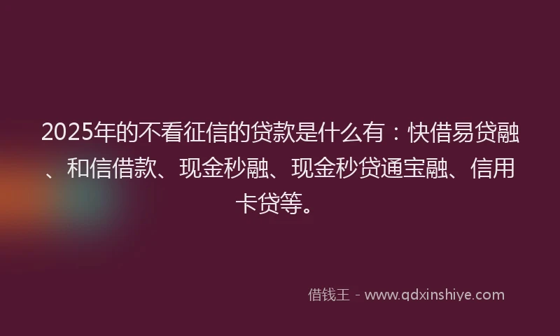 2025年的不看征信的贷款是什么有：快借易贷融、和信借款、现金秒融、现金秒贷通宝融、信用卡贷等。