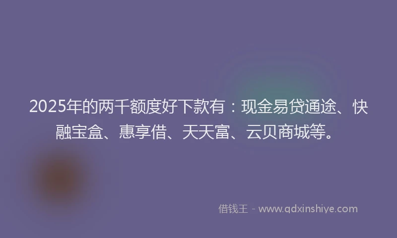 2025年的两千额度好下款有：现金易贷通途、快融宝盒、惠享借、天天富、云贝商城等。