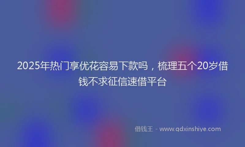 2025年热门享优花容易下款吗，梳理五个20岁借钱不求征信速借平台