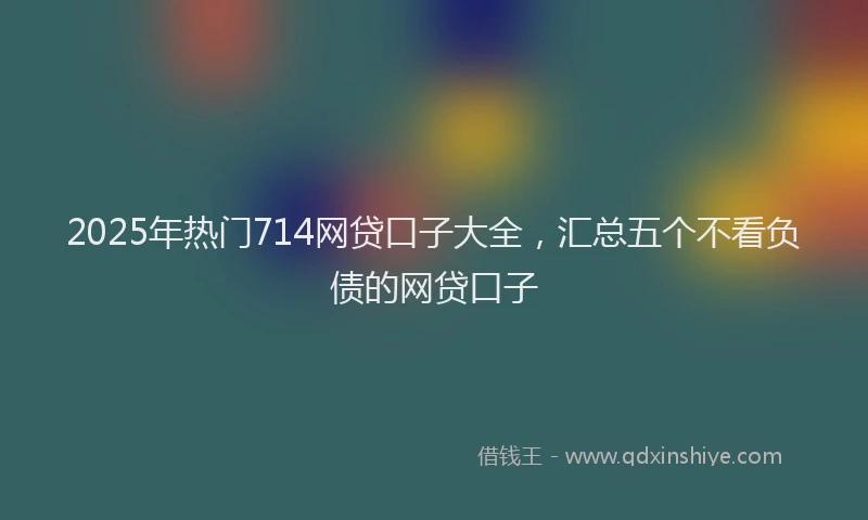 2025年热门714网贷口子大全，汇总五个不看负债的网贷口子