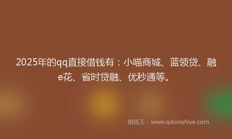 2025年的qq直接借钱有：小喵商城、蓝领贷、融e花、省时贷融、优秒通等。