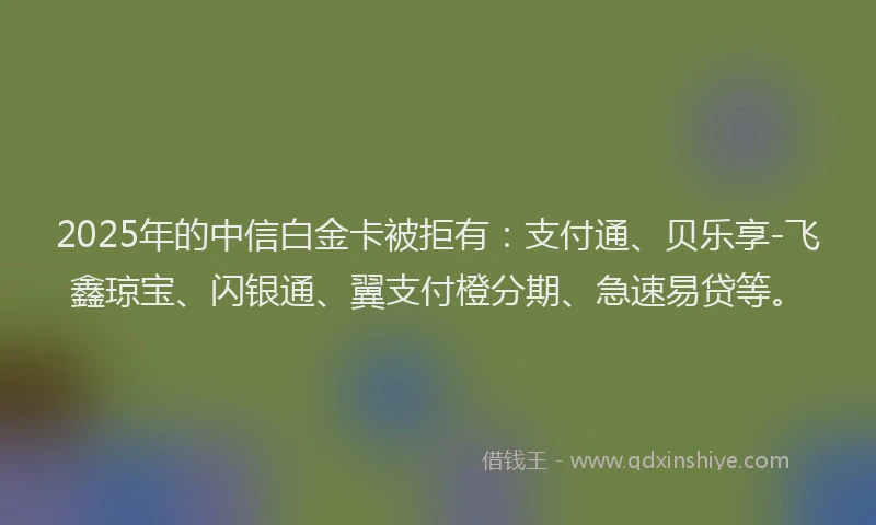 2025年的中信白金卡被拒有：支付通、贝乐享-飞鑫琼宝、闪银通、翼支付橙分期、急速易贷等。