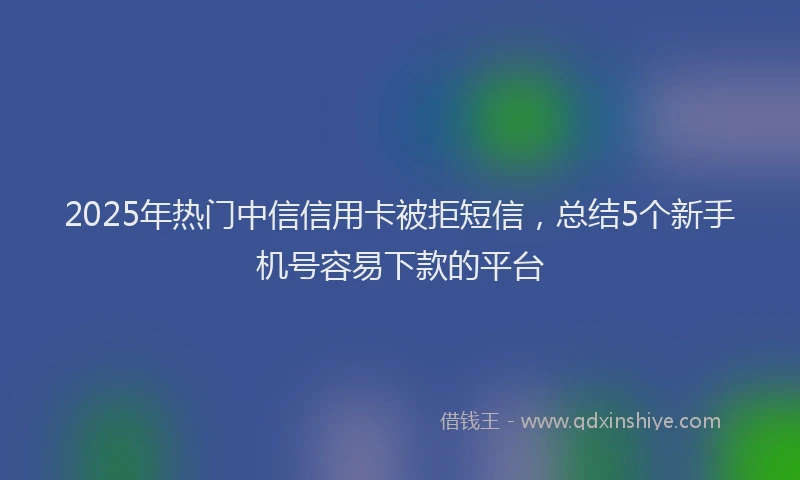2025年热门中信信用卡被拒短信，总结5个新手机号容易下款的平台
