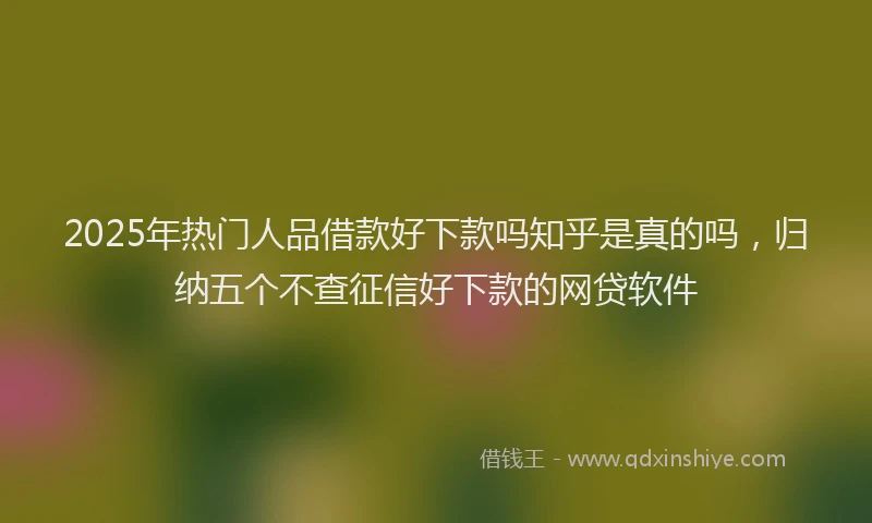 2025年热门人品借款好下款吗知乎是真的吗，归纳五个不查征信好下款的网贷软件