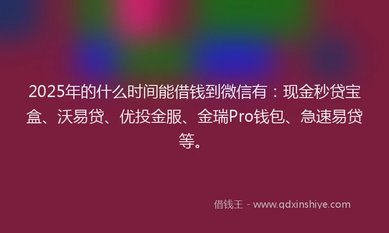 2025年的什么时间能借钱到微信有：现金秒贷宝盒、沃易贷、优投金服、金瑞Pro钱包、急速易贷等。