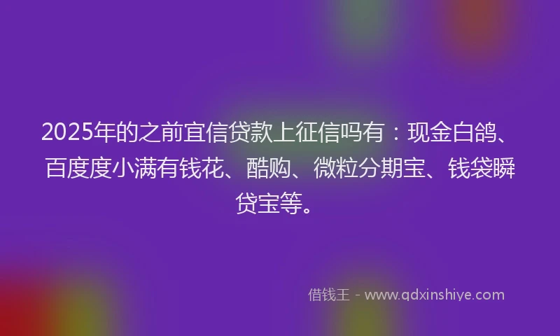 2025年的之前宜信贷款上征信吗有：现金白鸽、百度度小满有钱花、酷购、微粒分期宝、钱袋瞬贷宝等。