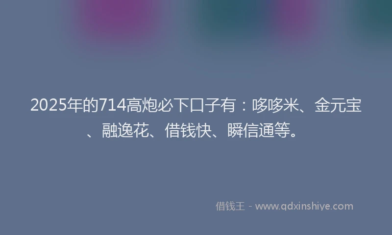 2025年的714高炮必下口子有：哆哆米、金元宝、融逸花、借钱快、瞬信通等。