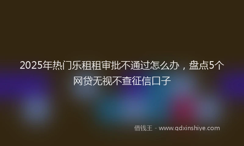 2025年热门乐租租审批不通过怎么办，盘点5个网贷无视不查征信口子