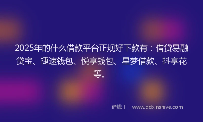 2025年的什么借款平台正规好下款有：借贷易融贷宝、捷速钱包、悦享钱包、星梦借款、抖享花等。