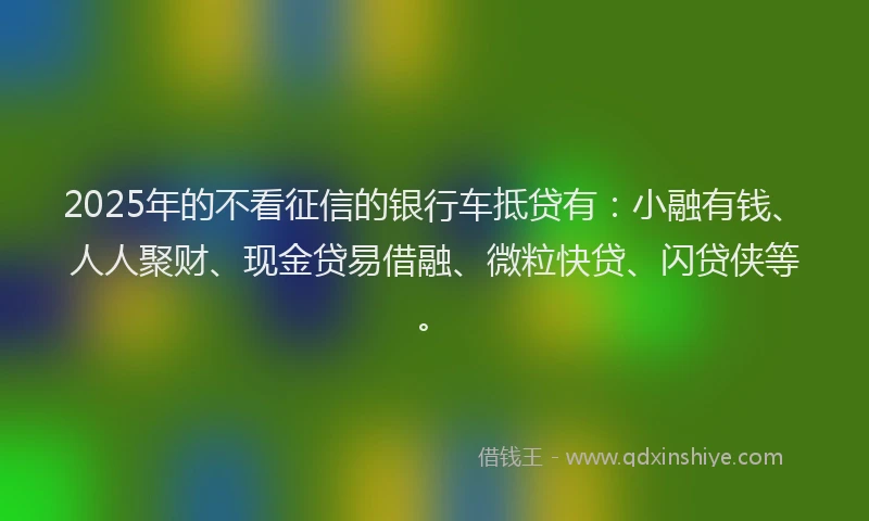 2025年的不看征信的银行车抵贷有：小融有钱、人人聚财、现金贷易借融、微粒快贷、闪贷侠等。