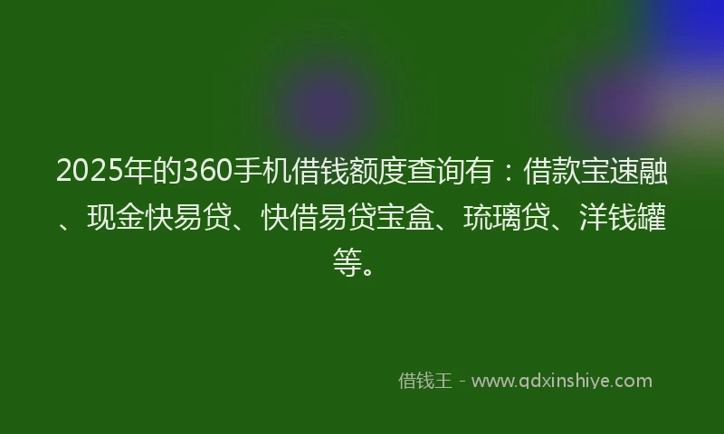 2025年的360手机借钱额度查询有：借款宝速融、现金快易贷、快借易贷宝盒、琉璃贷、洋钱罐等。