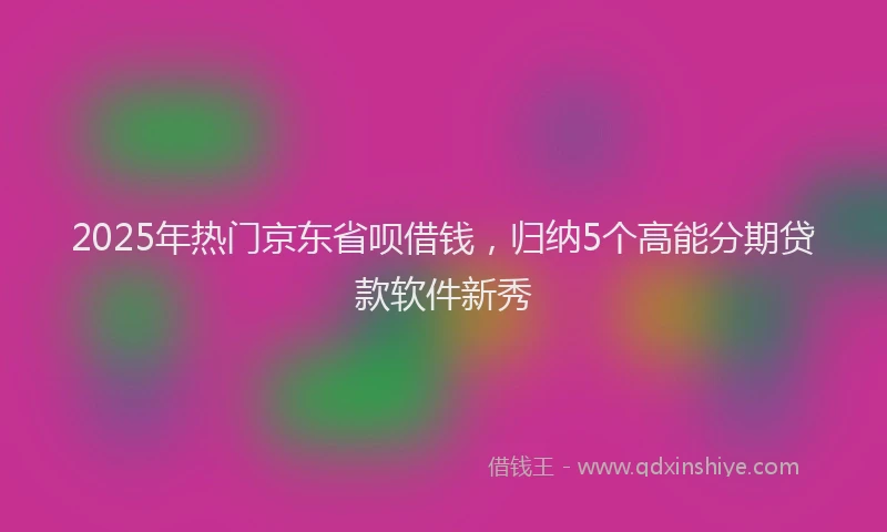 2025年热门京东省呗借钱，归纳5个高能分期贷款软件新秀