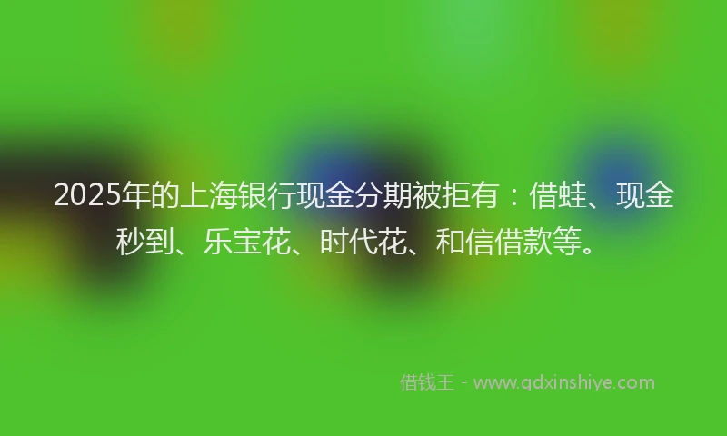 2025年的上海银行现金分期被拒有：借蛙、现金秒到、乐宝花、时代花、和信借款等。