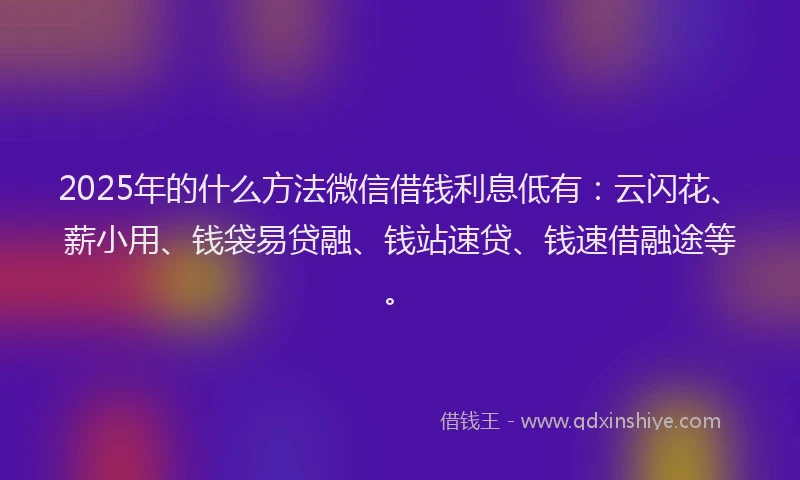 2025年的什么方法微信借钱利息低有：云闪花、薪小用、钱袋易贷融、钱站速贷、钱速借融途等。