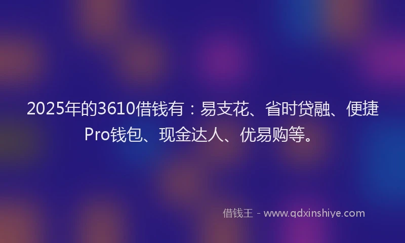 2025年的3610借钱有：易支花、省时贷融、便捷Pro钱包、现金达人、优易购等。