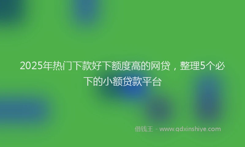 2025年热门下款好下额度高的网贷，整理5个必下的小额贷款平台