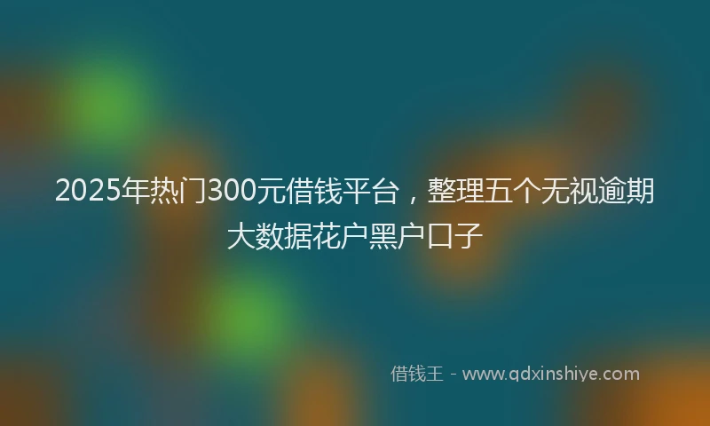 2025年热门300元借钱平台，整理五个无视逾期大数据花户黑户口子