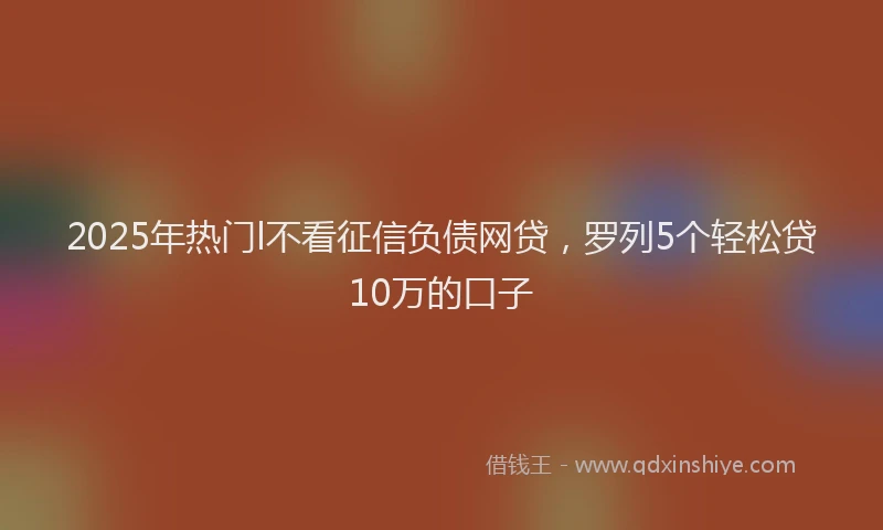 2025年热门l不看征信负债网贷，罗列5个轻松贷10万的口子