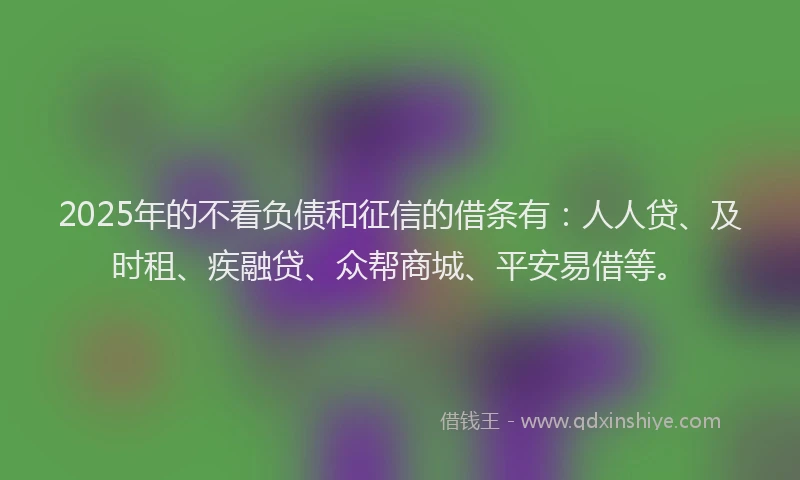 2025年的不看负债和征信的借条有：人人贷、及时租、疾融贷、众帮商城、平安易借等。