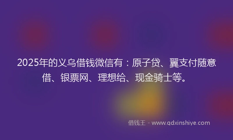 2025年的义乌借钱微信有：原子贷、翼支付随意借、银票网、理想给、现金骑士等。