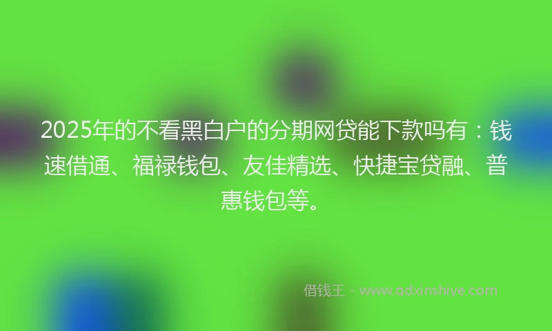 2025年的不看黑白户的分期网贷能下款吗有：钱速借通、福禄钱包、友佳精选、快捷宝贷融、普惠钱包等。