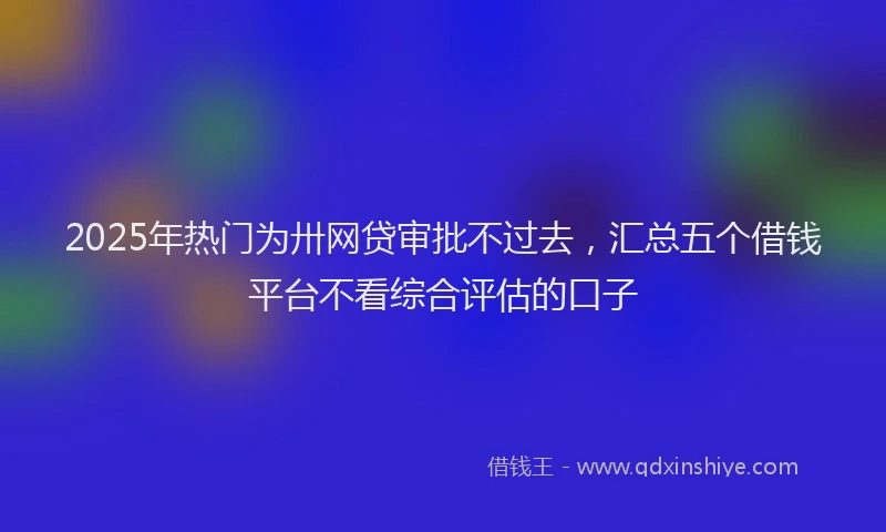 2025年热门为卅网贷审批不过去，汇总五个借钱平台不看综合评估的口子