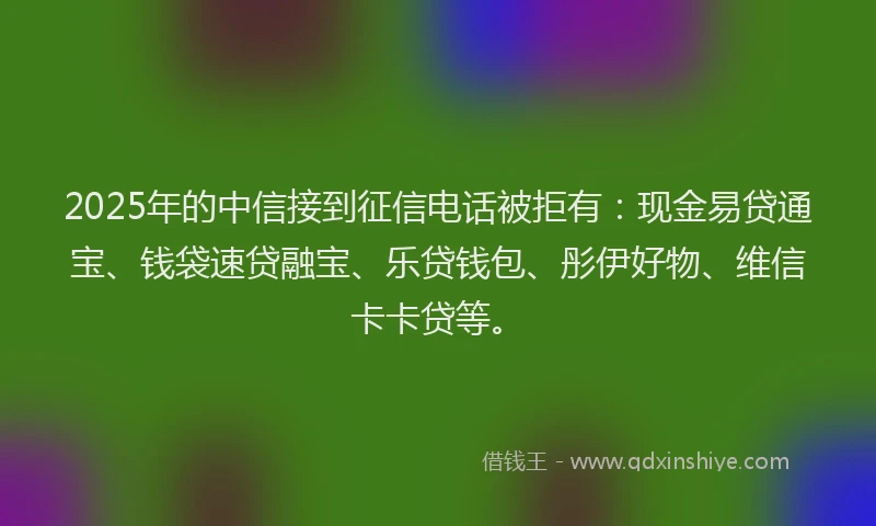 2025年的中信接到征信电话被拒有：现金易贷通宝、钱袋速贷融宝、乐贷钱包、彤伊好物、维信卡卡贷等。