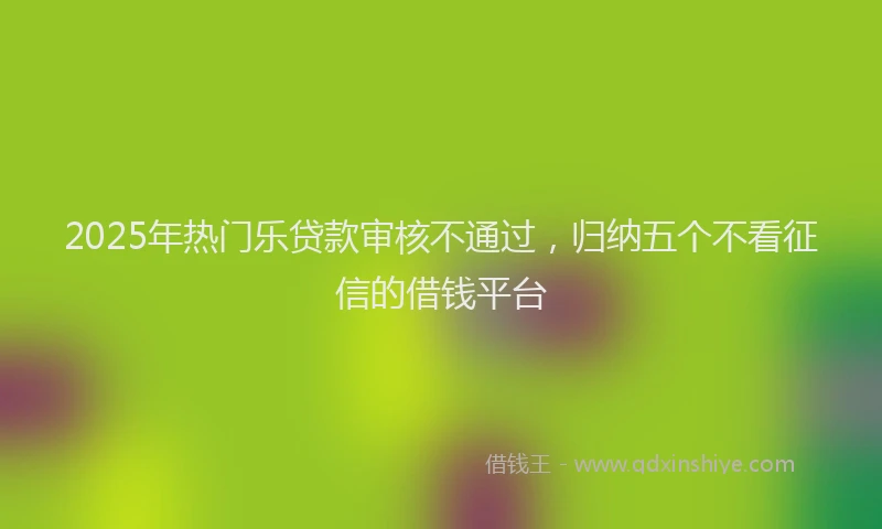 2025年热门乐贷款审核不通过，归纳五个不看征信的借钱平台