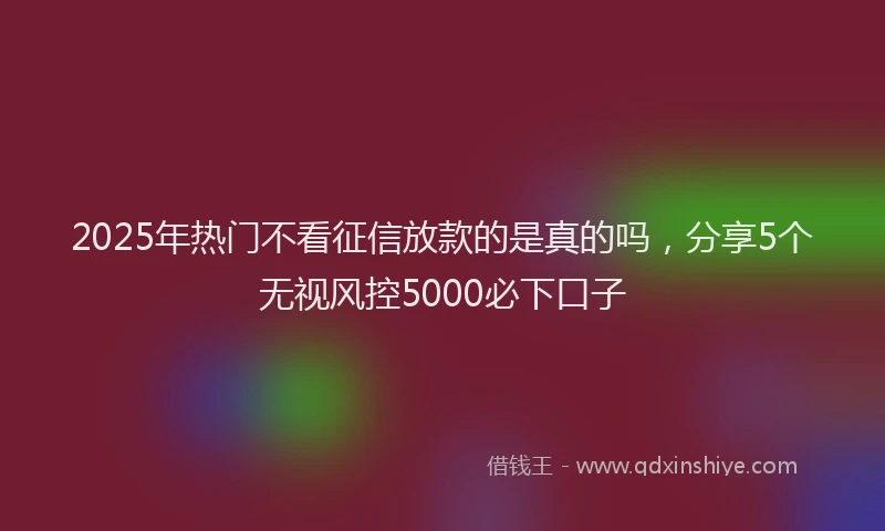 2025年热门不看征信放款的是真的吗，分享5个无视风控5000必下口子