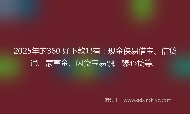 2025年的360 好下款吗有：现金侠易借宝、信贷通、蒙享金、闪贷宝易融、臻心贷等。