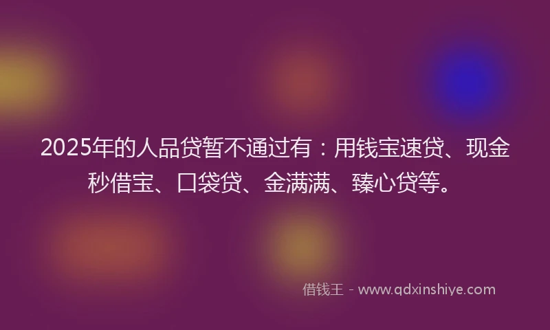 2025年的人品贷暂不通过有：用钱宝速贷、现金秒借宝、口袋贷、金满满、臻心贷等。