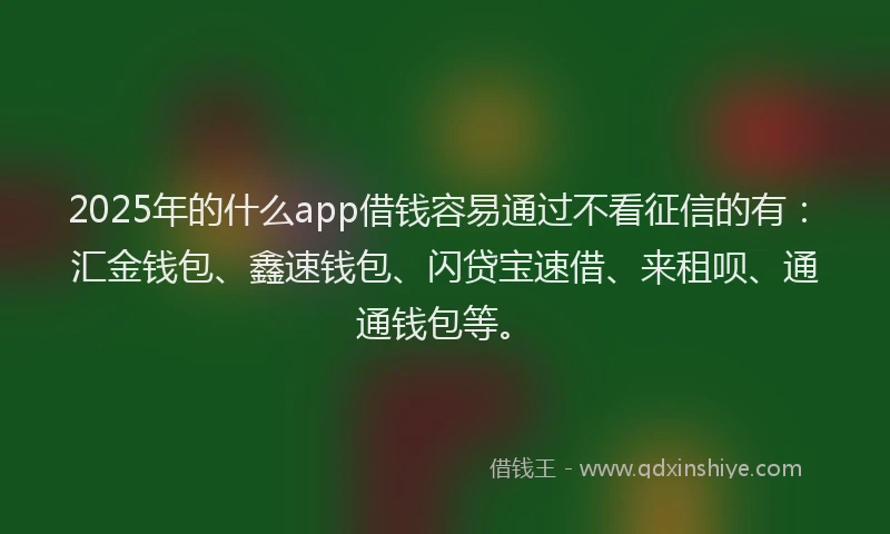 2025年的什么app借钱容易通过不看征信的有：汇金钱包、鑫速钱包、闪贷宝速借、来租呗、通通钱包等。