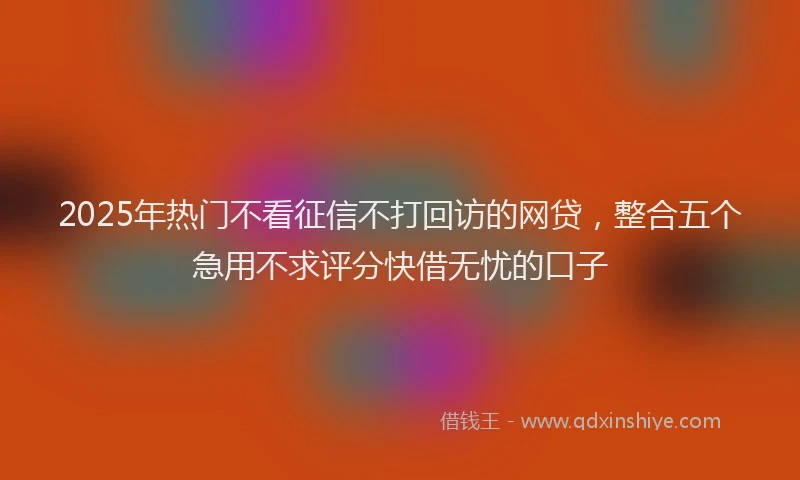 2025年热门不看征信不打回访的网贷，整合五个急用不求评分快借无忧的口子