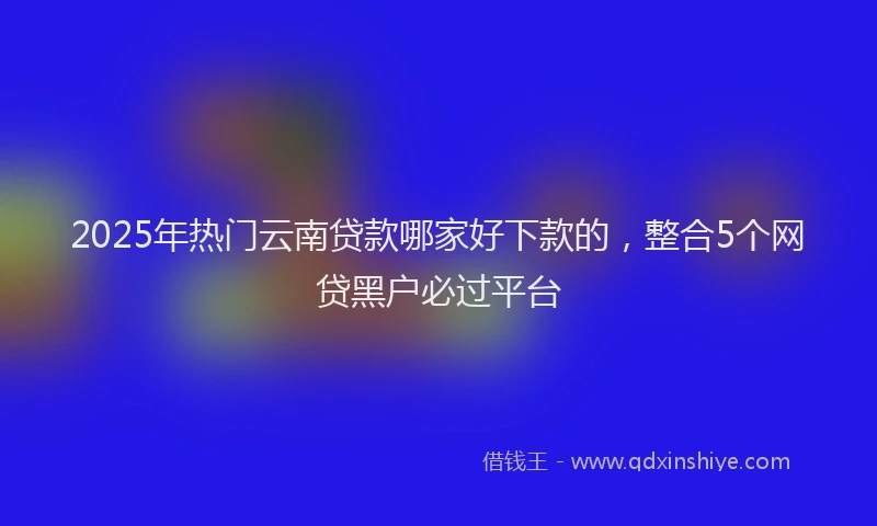 2025年热门云南贷款哪家好下款的，整合5个网贷黑户必过平台