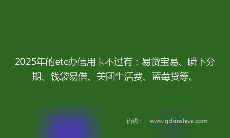 2025年的etc办信用卡不过有：易贷宝易、瞬下分期、钱袋易借、美团生活费、蓝莓贷等。