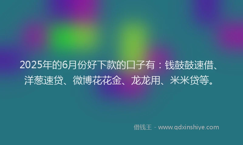 2025年的6月份好下款的口子有：钱鼓鼓速借、洋葱速贷、微博花花金、龙龙用、米米贷等。