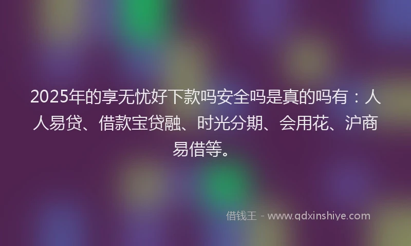 2025年的享无忧好下款吗安全吗是真的吗有：人人易贷、借款宝贷融、时光分期、会用花、沪商易借等。