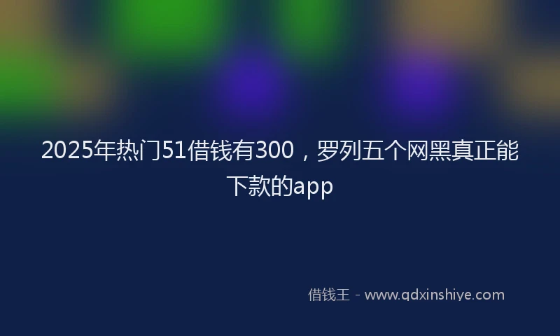 2025年热门51借钱有300，罗列五个网黑真正能下款的app